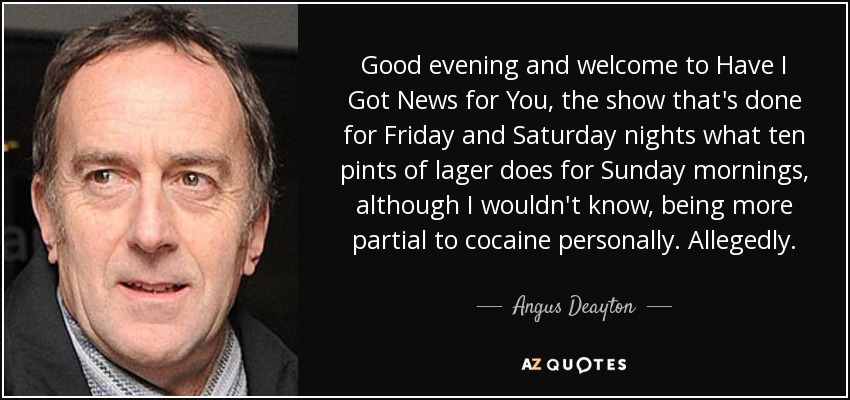 Good evening and welcome to Have I Got News for You, the show that's done for Friday and Saturday nights what ten pints of lager does for Sunday mornings, although I wouldn't know, being more partial to cocaine personally. Allegedly. - Angus Deayton