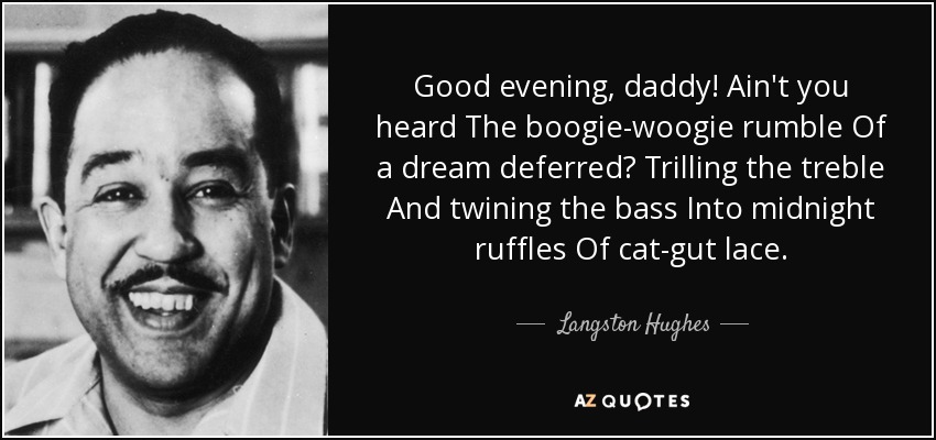 Good evening, daddy! Ain't you heard The boogie-woogie rumble Of a dream deferred? Trilling the treble And twining the bass Into midnight ruffles Of cat-gut lace. - Langston Hughes