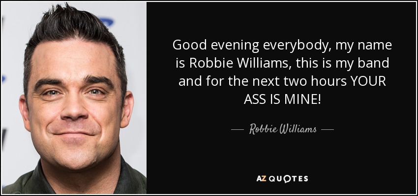Good evening everybody, my name is Robbie Williams, this is my band and for the next two hours YOUR ASS IS MINE! - Robbie Williams