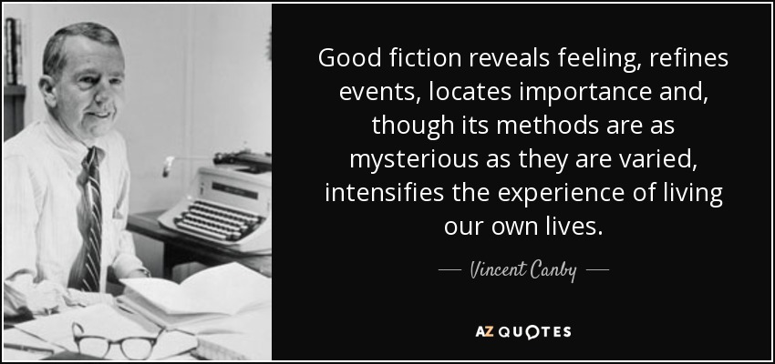 Good fiction reveals feeling, refines events, locates importance and, though its methods are as mysterious as they are varied, intensifies the experience of living our own lives. - Vincent Canby