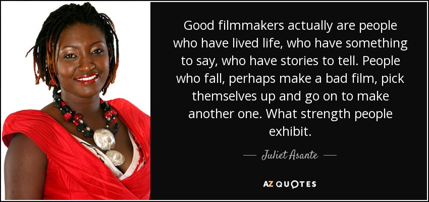 Good filmmakers actually are people who have lived life, who have something to say, who have stories to tell. People who fall, perhaps make a bad film, pick themselves up and go on to make another one. What strength people exhibit. - Juliet Asante