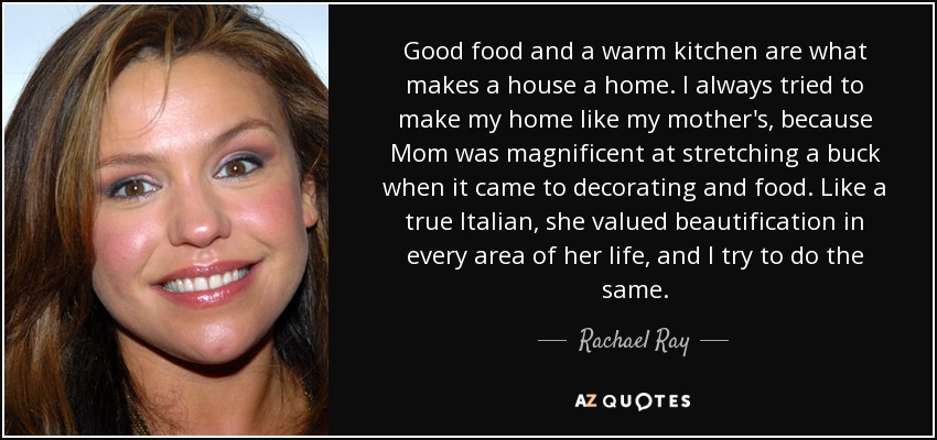 Good food and a warm kitchen are what makes a house a home. I always tried to make my home like my mother's, because Mom was magnificent at stretching a buck when it came to decorating and food. Like a true Italian, she valued beautification in every area of her life, and I try to do the same. - Rachael Ray