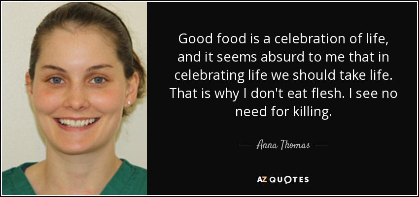 Good food is a celebration of life, and it seems absurd to me that in celebrating life we should take life. That is why I don't eat flesh. I see no need for killing. - Anna Thomas
