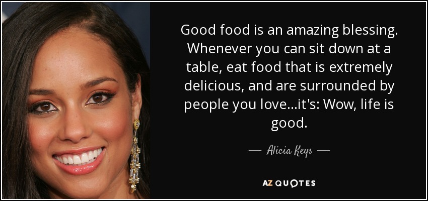 Good food is an amazing blessing. Whenever you can sit down at a table, eat food that is extremely delicious, and are surrounded by people you love...it's: Wow, life is good. - Alicia Keys