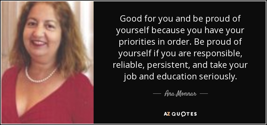 Good for you and be proud of yourself because you have your priorities in order. Be proud of yourself if you are responsible, reliable, persistent, and take your job and education seriously. - Ana Monnar