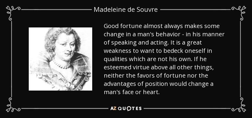 Good fortune almost always makes some change in a man's behavior - in his manner of speaking and acting. It is a great weakness to want to bedeck oneself in qualities which are not his own. If he esteemed virtue above all other things, neither the favors of fortune nor the advantages of position would change a man's face or heart. - Madeleine de Souvre, marquise de Sable