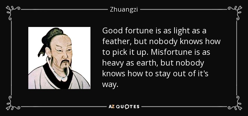 Good fortune is as light as a feather, but nobody knows how to pick it up. Misfortune is as heavy as earth, but nobody knows how to stay out of it's way. - Zhuangzi