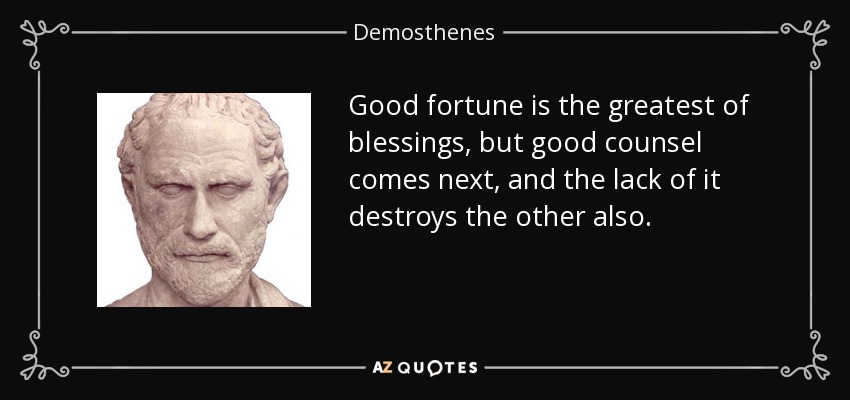 Good fortune is the greatest of blessings, but good counsel comes next, and the lack of it destroys the other also. - Demosthenes