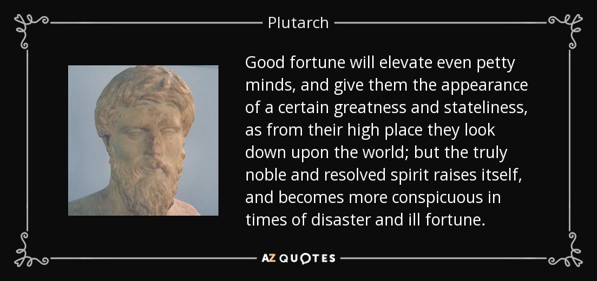 Good fortune will elevate even petty minds, and give them the appearance of a certain greatness and stateliness, as from their high place they look down upon the world; but the truly noble and resolved spirit raises itself, and becomes more conspicuous in times of disaster and ill fortune. - Plutarch