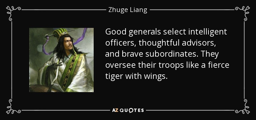 Good generals select intelligent officers, thoughtful advisors, and brave subordinates. They oversee their troops like a fierce tiger with wings. - Zhuge Liang