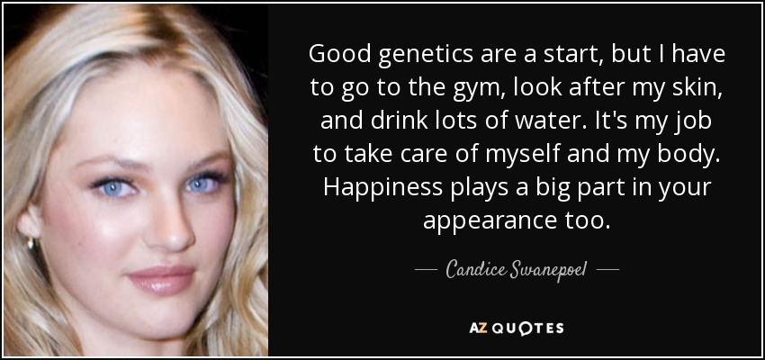 Good genetics are a start, but I have to go to the gym, look after my skin, and drink lots of water. It's my job to take care of myself and my body. Happiness plays a big part in your appearance too. - Candice Swanepoel