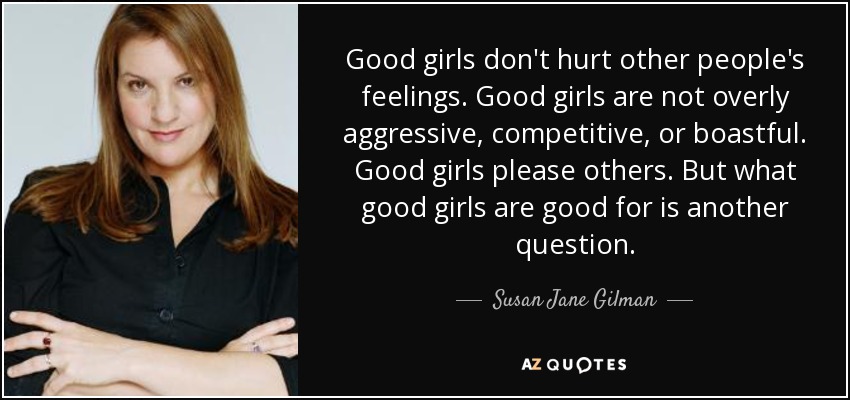 Good girls don't hurt other people's feelings. Good girls are not overly aggressive, competitive, or boastful. Good girls please others. But what good girls are good for is another question. - Susan Jane Gilman