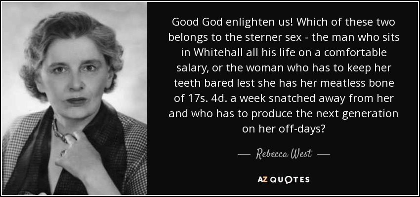 Good God enlighten us! Which of these two belongs to the sterner sex - the man who sits in Whitehall all his life on a comfortable salary, or the woman who has to keep her teeth bared lest she has her meatless bone of 17s. 4d. a week snatched away from her and who has to produce the next generation on her off-days? - Rebecca West