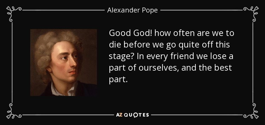 Good God! how often are we to die before we go quite off this stage? In every friend we lose a part of ourselves, and the best part. - Alexander Pope