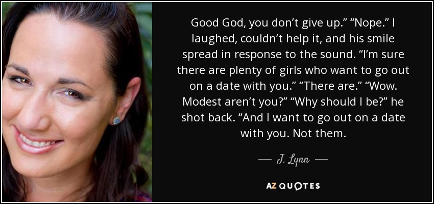 Good God, you don’t give up.” “Nope.” I laughed, couldn’t help it, and his smile spread in response to the sound. “I’m sure there are plenty of girls who want to go out on a date with you.” “There are.” “Wow. Modest aren’t you?” “Why should I be?” he shot back. “And I want to go out on a date with you. Not them. - J. Lynn