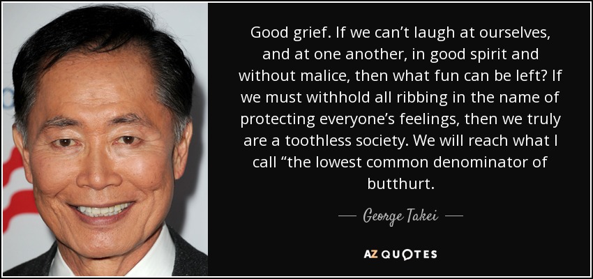 Good grief. If we can’t laugh at ourselves, and at one another, in good spirit and without malice, then what fun can be left? If we must withhold all ribbing in the name of protecting everyone’s feelings, then we truly are a toothless society. We will reach what I call “the lowest common denominator of butthurt. - George Takei