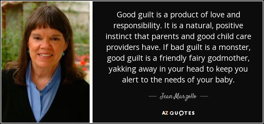 Good guilt is a product of love and responsibility. It is a natural, positive instinct that parents and good child care providers have. If bad guilt is a monster, good guilt is a friendly fairy godmother, yakking away in your head to keep you alert to the needs of your baby. - Jean Marzollo