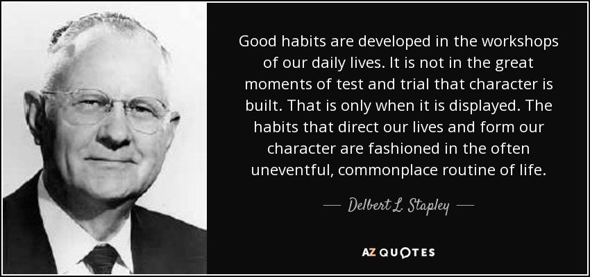 Good habits are developed in the workshops of our daily lives. It is not in the great moments of test and trial that character is built. That is only when it is displayed. The habits that direct our lives and form our character are fashioned in the often uneventful, commonplace routine of life. - Delbert L. Stapley