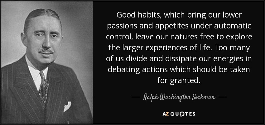 Good habits, which bring our lower passions and appetites under automatic control, leave our natures free to explore the larger experiences of life. Too many of us divide and dissipate our energies in debating actions which should be taken for granted. - Ralph Washington Sockman