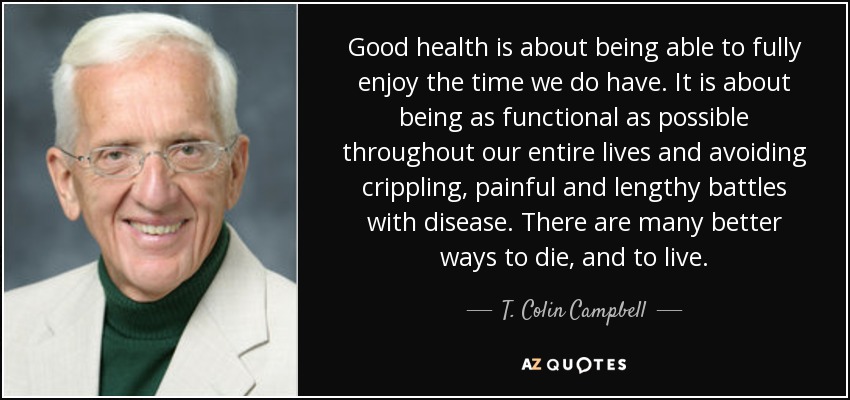 Good health is about being able to fully enjoy the time we do have. It is about being as functional as possible throughout our entire lives and avoiding crippling, painful and lengthy battles with disease. There are many better ways to die, and to live. - T. Colin Campbell