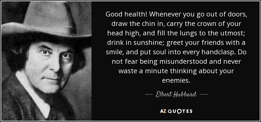 Good health! Whenever you go out of doors, draw the chin in, carry the crown of your head high, and fill the lungs to the utmost; drink in sunshine; greet your friends with a smile, and put soul into every handclasp. Do not fear being misunderstood and never waste a minute thinking about your enemies. - Elbert Hubbard