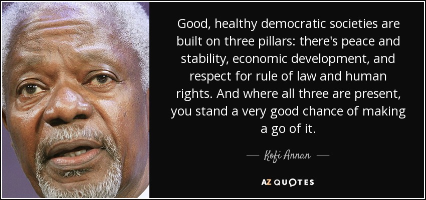 Good, healthy democratic societies are built on three pillars: there's peace and stability, economic development, and respect for rule of law and human rights. And where all three are present, you stand a very good chance of making a go of it. - Kofi Annan