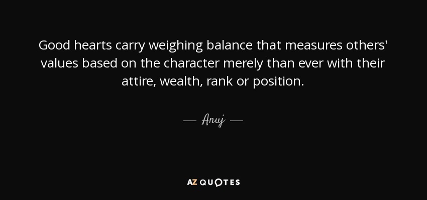 Good hearts carry weighing balance that measures others' values based on the character merely than ever with their attire, wealth, rank or position. - Anuj