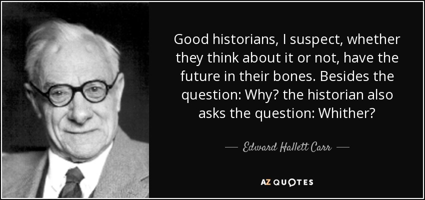 Good historians, I suspect, whether they think about it or not, have the future in their bones. Besides the question: Why? the historian also asks the question: Whither? - Edward Hallett Carr