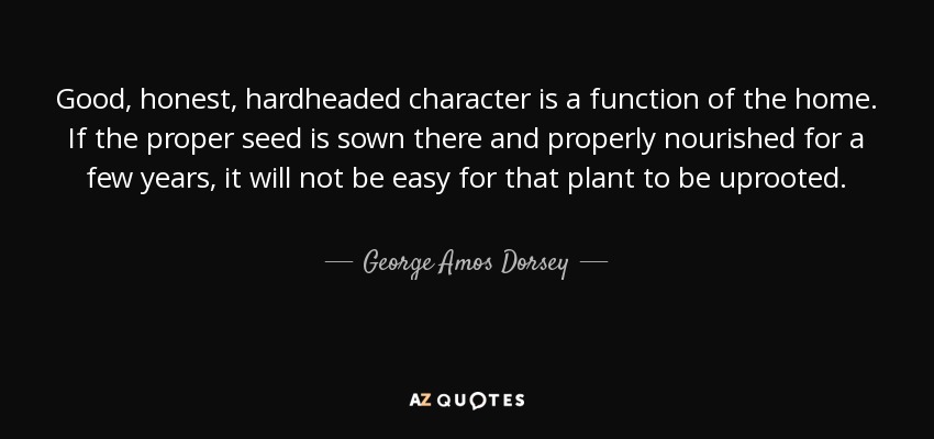 Good, honest, hardheaded character is a function of the home. If the proper seed is sown there and properly nourished for a few years, it will not be easy for that plant to be uprooted. - George Amos Dorsey