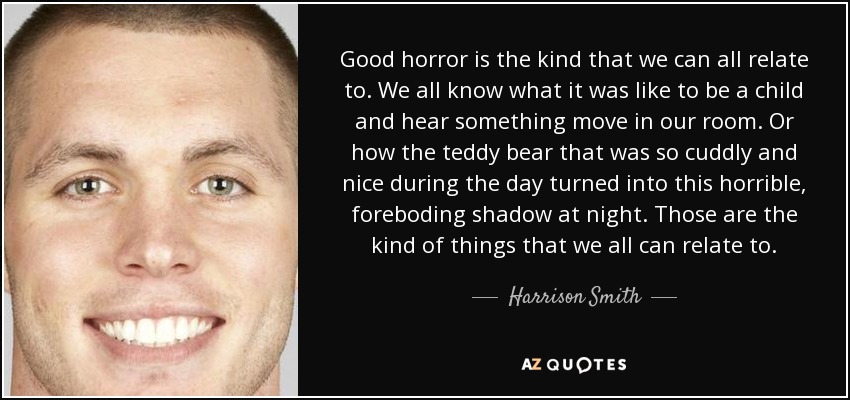 Good horror is the kind that we can all relate to. We all know what it was like to be a child and hear something move in our room. Or how the teddy bear that was so cuddly and nice during the day turned into this horrible, foreboding shadow at night. Those are the kind of things that we all can relate to. - Harrison Smith