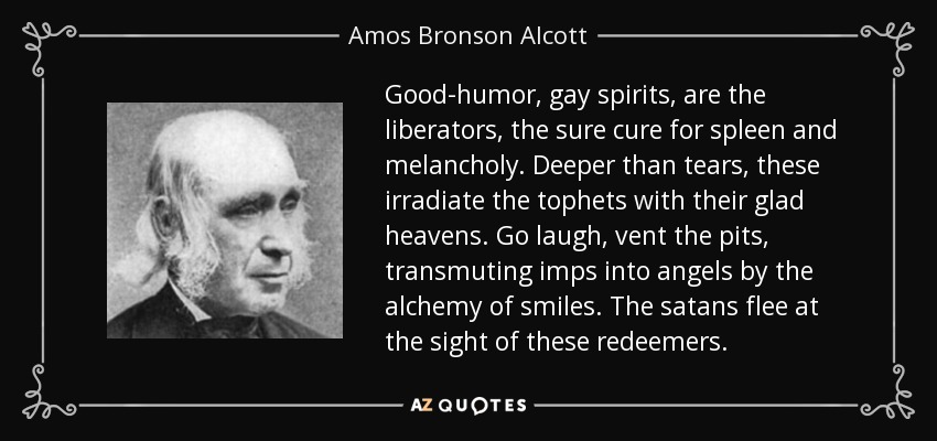 Good-humor, gay spirits, are the liberators, the sure cure for spleen and melancholy. Deeper than tears, these irradiate the tophets with their glad heavens. Go laugh, vent the pits, transmuting imps into angels by the alchemy of smiles. The satans flee at the sight of these redeemers. - Amos Bronson Alcott