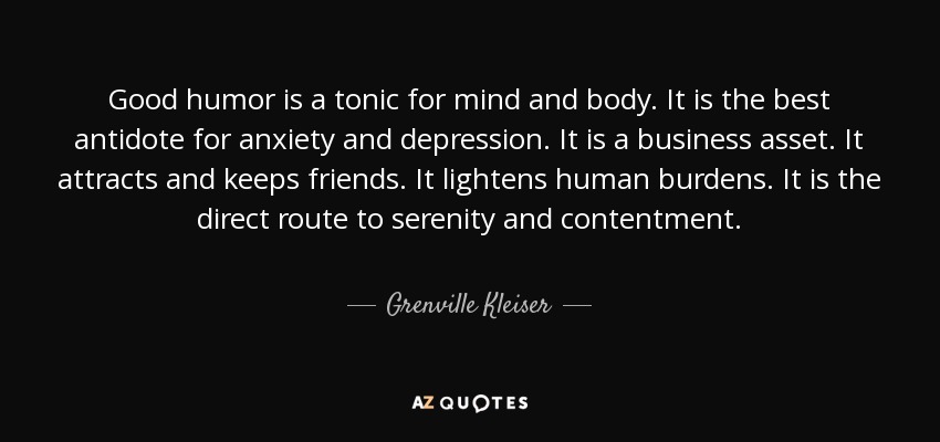 Good humor is a tonic for mind and body. It is the best antidote for anxiety and depression. It is a business asset. It attracts and keeps friends. It lightens human burdens. It is the direct route to serenity and contentment. - Grenville Kleiser