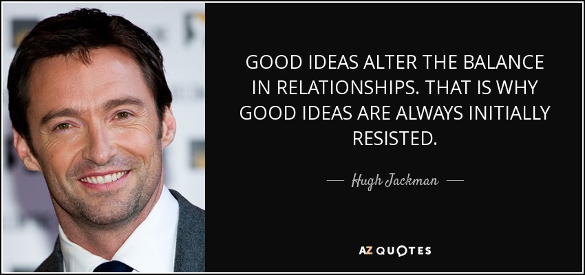 GOOD IDEAS ALTER THE BALANCE IN RELATIONSHIPS. THAT IS WHY GOOD IDEAS ARE ALWAYS INITIALLY RESISTED. - Hugh Jackman