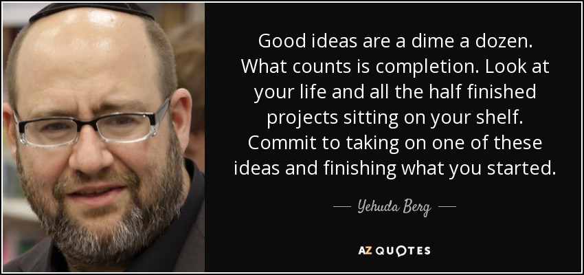 Good ideas are a dime a dozen. What counts is completion. Look at your life and all the half finished projects sitting on your shelf. Commit to taking on one of these ideas and finishing what you started. - Yehuda Berg