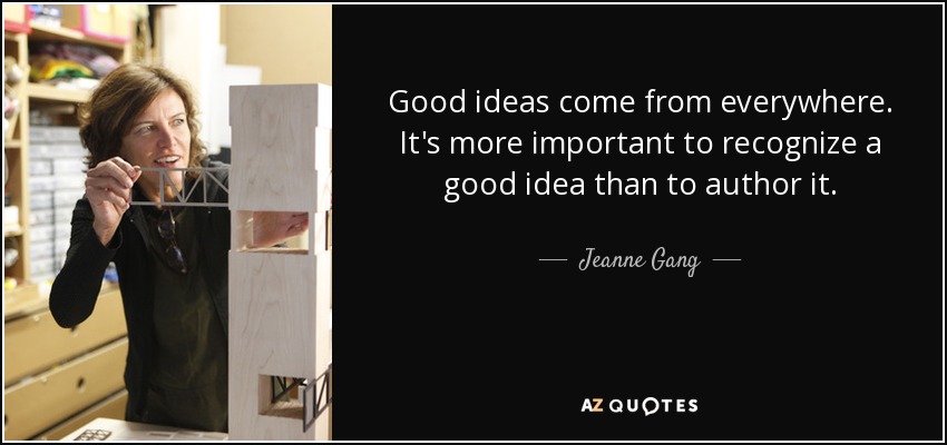 Good ideas come from everywhere. It's more important to recognize a good idea than to author it. - Jeanne Gang