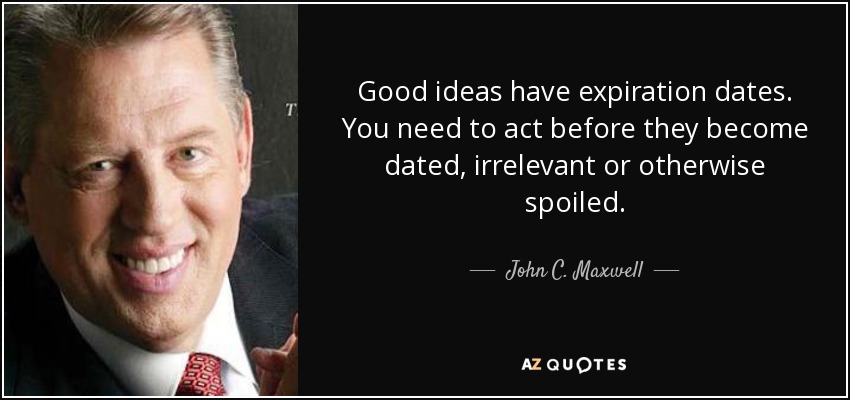 Good ideas have expiration dates. You need to act before they become dated, irrelevant or otherwise spoiled. - John C. Maxwell