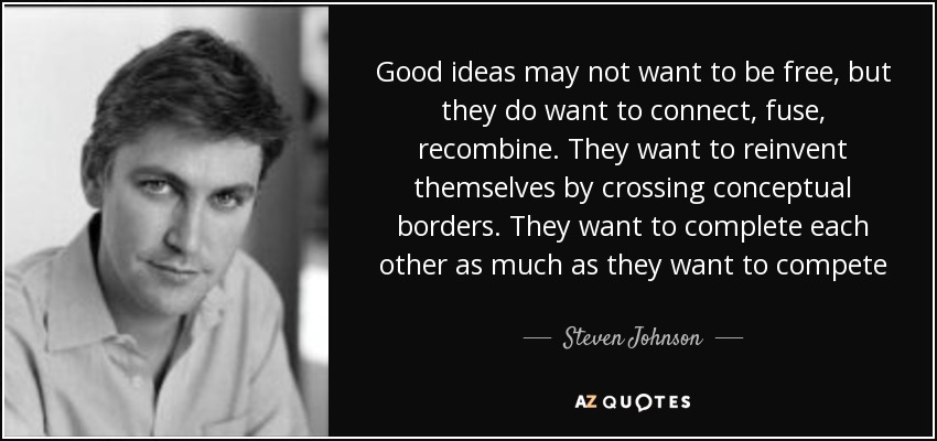 Good ideas may not want to be free, but they do want to connect, fuse, recombine. They want to reinvent themselves by crossing conceptual borders. They want to complete each other as much as they want to compete - Steven Johnson