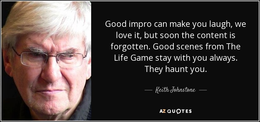 Good impro can make you laugh, we love it, but soon the content is forgotten. Good scenes from The Life Game stay with you always. They haunt you. - Keith Johnstone