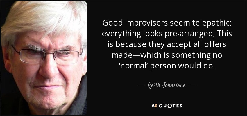 Good improvisers seem telepathic; everything looks pre-arranged, This is because they accept all offers made—which is something no ‘normal’ person would do. - Keith Johnstone