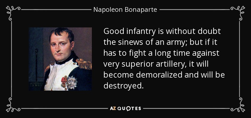 Good infantry is without doubt the sinews of an army; but if it has to fight a long time against very superior artillery, it will become demoralized and will be destroyed. - Napoleon Bonaparte