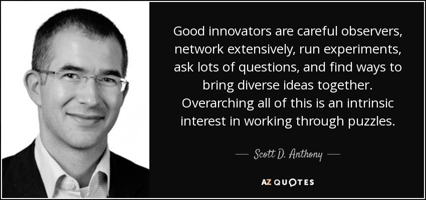 Good innovators are careful observers, network extensively, run experiments, ask lots of questions, and find ways to bring diverse ideas together. Overarching all of this is an intrinsic interest in working through puzzles. - Scott D. Anthony