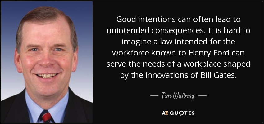 Good intentions can often lead to unintended consequences. It is hard to imagine a law intended for the workforce known to Henry Ford can serve the needs of a workplace shaped by the innovations of Bill Gates. - Tim Walberg