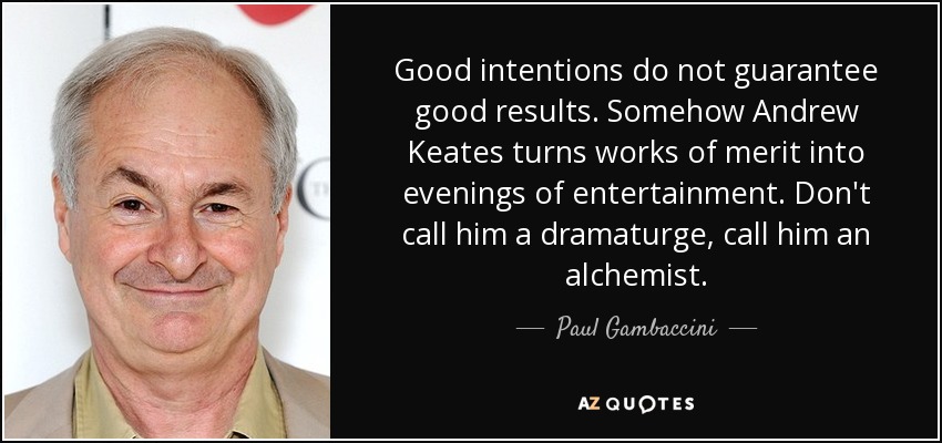 Good intentions do not guarantee good results. Somehow Andrew Keates turns works of merit into evenings of entertainment. Don't call him a dramaturge, call him an alchemist. - Paul Gambaccini