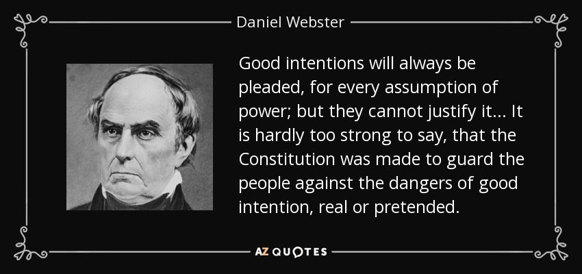Good intentions will always be pleaded, for every assumption of power; but they cannot justify it ... It is hardly too strong to say, that the Constitution was made to guard the people against the dangers of good intention, real or pretended. - Daniel Webster
