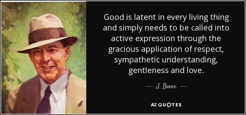 Good is latent in every living thing and simply needs to be called into active expression through the gracious application of respect, sympathetic understanding, gentleness and love. - J. Boone