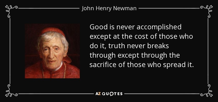 Good is never accomplished except at the cost of those who do it, truth never breaks through except through the sacrifice of those who spread it. - John Henry Newman