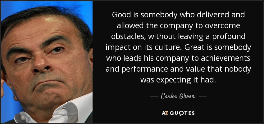 Good is somebody who delivered and allowed the company to overcome obstacles, without leaving a profound impact on its culture. Great is somebody who leads his company to achievements and performance and value that nobody was expecting it had. - Carlos Ghosn