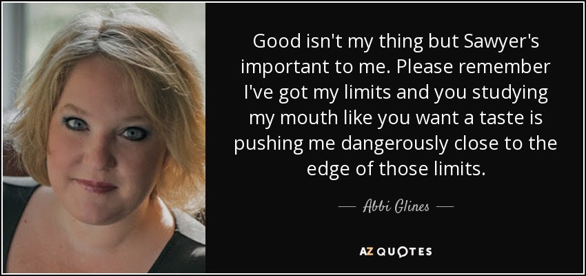 Good isn't my thing but Sawyer's important to me. Please remember I've got my limits and you studying my mouth like you want a taste is pushing me dangerously close to the edge of those limits. - Abbi Glines