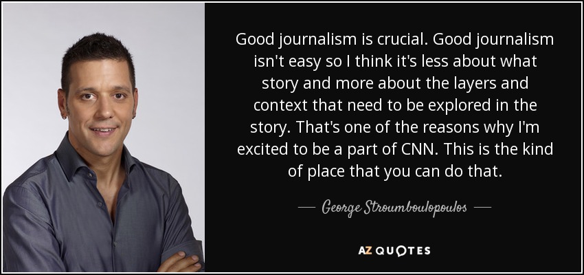 Good journalism is crucial. Good journalism isn't easy so I think it's less about what story and more about the layers and context that need to be explored in the story. That's one of the reasons why I'm excited to be a part of CNN. This is the kind of place that you can do that. - George Stroumboulopoulos