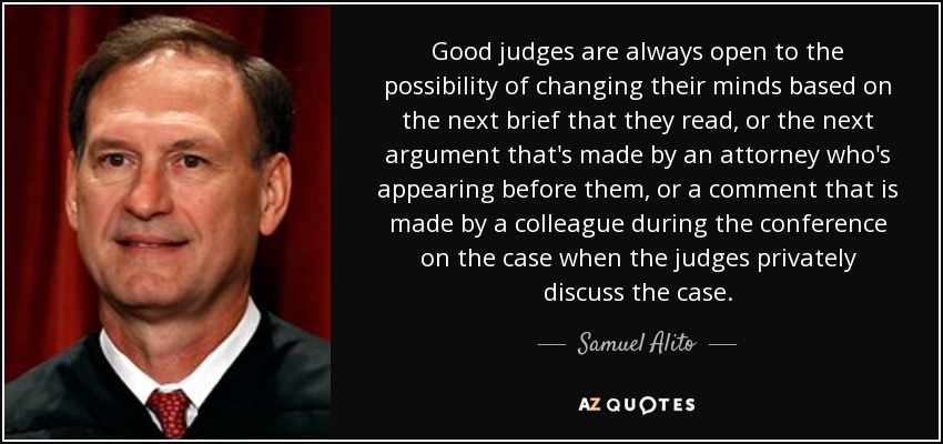 Good judges are always open to the possibility of changing their minds based on the next brief that they read, or the next argument that's made by an attorney who's appearing before them, or a comment that is made by a colleague during the conference on the case when the judges privately discuss the case. - Samuel Alito